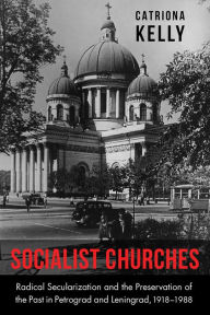 Title: Socialist Churches: Radical Secularization and the Preservation of the Past in Petrograd and Leningrad, 1918-1988, Author: Catriona Kelly