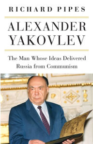 Title: Alexander Yakovlev: The Man Whose Ideas Delivered Russia from Communism, Author: Richard Pipes