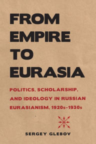 Title: From Empire to Eurasia: Politics, Scholarship, and Ideology in Russian Eurasianism, 1920s-1930s, Author: Sergey Glebov