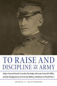 Title: To Raise and Discipline an Army: Major General Enoch Crowder, the Judge Advocate General's Office, and the Realignment of Civil and Military Relations in World War I, Author: Joshua Kastenberg