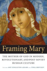 Title: Framing Mary: The Mother of God in Modern, Revolutionary, and Post-Soviet Russian Culture, Author: Amy Singleton Adams