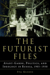 Title: The Futurist Files: Avant-Garde, Politics, and Ideology in Russia, 1905-1930, Author: Iva Glisic