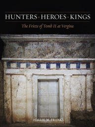 Title: Hunters, Heroes, Kings: The Frieze of Tomb II at Vergina, Author: Hallie M. Franks