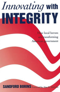 Title: Innovating with Integrity; How Local Heroes Are Transforming American Government, Author: Sandford Borins
