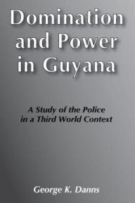Title: Domination and Power in Guyana: Study of the Police in a Third World Context, Author: George K. Danns