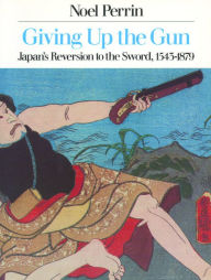 Title: Giving up the Gun: Japan's Reversion to the Sword, 1543-1879, Author: Noel Perrin