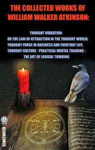 Title: The Collected Works of William Walker Atkinson. Illustrated: Thought Vibration: or the Law of Attraction in the Thought World. Thought-Force in Business and Everyday Life. Thought-Culture or Practical Mental Training. The Art of Logical Thinking, Author: William Walker Atkinson