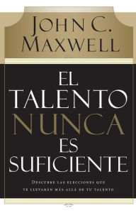 Title: El talento nunca es suficiente: Descubre las elecciones que te llevarán más allá de tu talento, Author: John C. Maxwell