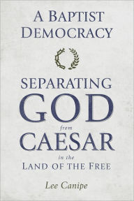 Title: A Baptist Democracy: Separating God and Caesar in the Land of the Free, Author: Lee Canipe