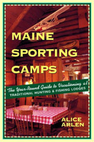 Title: Maine Sporting Camps: The Year-Round Guide to Vacationing at Traditional Hunting and Fishing Lodges, Author: Alice Arlen