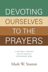 Title: Devoting Ourselves to the Prayers: A Baptismal Theology for the Church's Intercessory Work (Print Book), Author: Mark Stamm