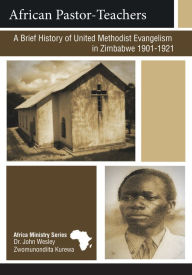 Title: African Pastor-Teachers: A Brief History of United Methodist Evangelism in Zimbabwe 1901 - 1923, Author: John Wesley Zwonunondiita Kurewa