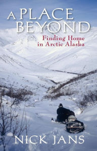 Title: A Place Beyond: Finding Home in Arctic Alaska, Author: Nick Jans