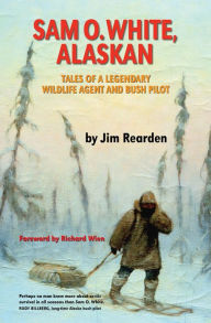 Title: Sam O. White, Alaskan: Tales of a Legendary Wildlife Agent and Bush Pilot, Author: Jim Rearden