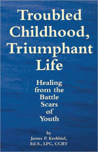 Title: Troubled Childhood, Triumphant Life: Healing From the Battle Scars of Youth, Author: James P. Krehbiel