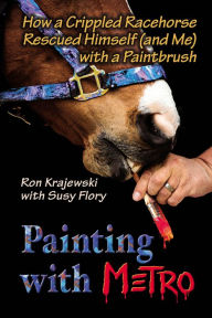 Title: Painting with Metro: How a Crippled Racehorse Rescued Himself (and Me) with a Paintbrush, Author: Ron Krajewski