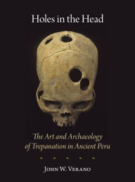 Title: Holes in the Head: The Art and Archaeology of Trepanation in Ancient Peru, Author: John W. Verano