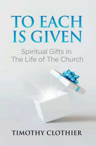 Title: To Each is Given: Spiritual Gifts in the Life of the Church, Author: Timothy Clothier