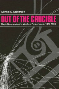 Title: Out of the Crucible: Black Steel Workers in Western Pennsylvania, 1875-1980, Author: Dennis C. Dickerson