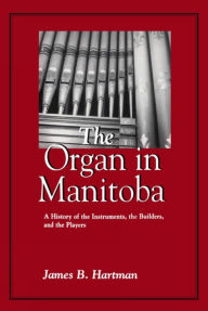 Title: The Organ in Manitoba: A History of the Instruments, the Builders, and the Players, Author: James B. Hartman