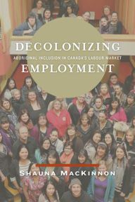 Title: Decolonizing Employment: Aboriginal Inclusion in Canada's Labour Market, Author: Shauna MacKinnon
