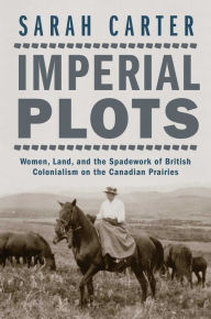Title: Imperial Plots: Women, Land, and the Spadework of British Colonialism on the Canadian Prairies, Author: Sarah Carter