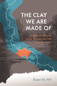 Title: The Clay We Are Made Of: Haudenosaunee Land Tenure on the Grand River, Author: Susan M. Hill