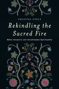 Title: Rekindling the Sacred Fire: Métis Ancestry and Anishinaabe Spirituality, Author: Chantal Fiola