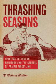 Title: Thrashing Seasons: Sporting Culture in Manitoba and the Genesis of Prairie Wrestling, Author: C. Nathan Hatton