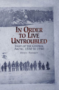 Title: In Order to Live Untroubled: Inuit of the Central Artic 1550 to 1940 / Edition 1, Author: Renee Fossett