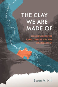 Title: The Clay We Are Made Of: Haudenosaunee Land Tenure on the Grand River, Author: Susan M. Hill