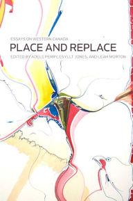 Title: Place and Replace: Essays on Western Canada, Author: Adele Perry