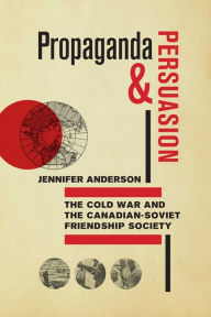 Title: Propaganda and Persuasion: The Cold War and the Canadian-Soviet Friendship Society, Author: Jennifer Anderson