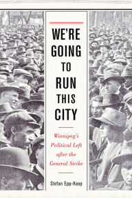 Title: We're Going to Run This City: Winnipeg's Political Left after the General Strike, Author: Stefan Epp-Koop