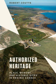 Title: Authorized Heritage: Place, Memory, and Historic Sites in Prairie Canada, Author: Robert Coutts