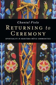 Title: Returning to Ceremony: Spirituality in Manitoba Métis Communities, Author: Chantal Fiola