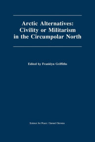 Title: Arctic Alternatives: Civility of Militarism in the Circumpolar North, Author: Franklyn Griffiths