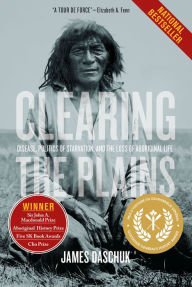 Title: Clearing the Plains: Disease, Politics of Starvation, and the Loss of Aboriginal Life, Author: James Daschuk