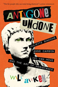 Title: Antigone Undone: Juliette Binoche, Anne Carson, Ivo van Hove, and the Art of Resistance, Author: Will Aitken