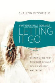 Title: What Women Should Know About Letting it Go: Breaking Free from the Power of Guilt, Discouragement, and Defeat, Author: Christin Ditchfield