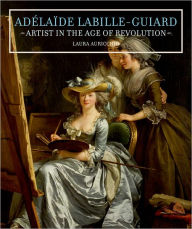 Title: Adelaide Labille-Guiard: Artist in the Age of Revolution, Author: Laura Auricchio
