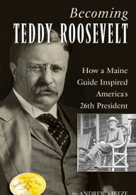 Title: Becoming Teddy Roosevelt: How a Maine Guide Inspired America's 26th President, Author: Andrew Vietze