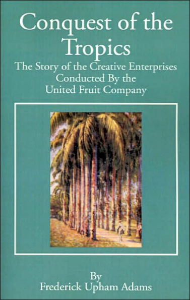 Conquest of the Tropics: The Story of the Creative Enterprises Conducted by the United Fruit Company