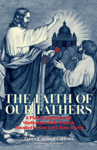 Title: The Faith of Our Fathers: A Plain Exposition and Vindication of the Church Founded by Our Lord Jesus Christ, Author: James Gibbons