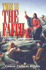 Title: This Is The Faith: A Complete Explanation of the Catholic Faith, Author: Francis Ripley