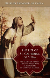 Title: The Life of St. Catherine of Siena: The Classic on Her Life and Accomplishments as Recorded by Her Spiritual Director, Author: Raymond of Capua
