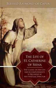 Title: The Life of St. Catherine of Siena: The Classic on Her Life and Accomplishments as Recorded by Her Spiritual Director, Author: Blessed Raymond of Capua