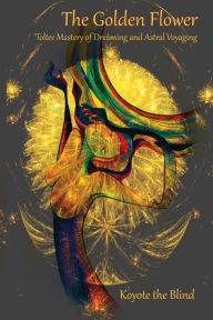 Title: The Golden Flower: Toltec Mastery of Dreaming and Astral Voyaging, Author: Koyote the Blind