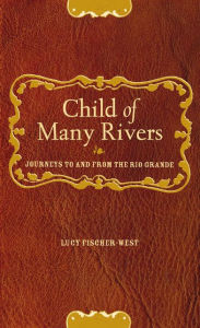 Title: Child of Many Rivers: Journeys To & From the Rio Grande / Edition 1, Author: Lucy Fischer-West