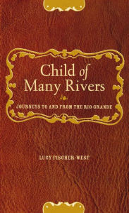 Title: Child of Many Rivers: Journeys to and from the Rio Grande / Edition 1, Author: Lucy Fischer-West